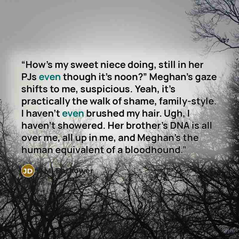 “How’s my sweet niece doing, still in her PJs even though it’s noon?” Meghan’s gaze shifts to me, suspicious. Yeah, it’s practically the walk of shame, family-style. I haven’t even brushed my hair. Ugh, I haven’t showered. Her brother’s DNA is all over me, all up in me, and Meghan’s the human…” quote by J.M. Darhower