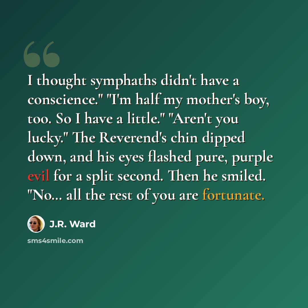 “I thought symphaths didn't have a conscience." "I'm half my mother's boy, too. So I have a little." "Aren't you lucky." The Reverend's chin dipped down, and his eyes flashed pure, purple evil for a split second. Then he smiled. "No… all the rest of you are fortunate.” quote by J.R. Ward