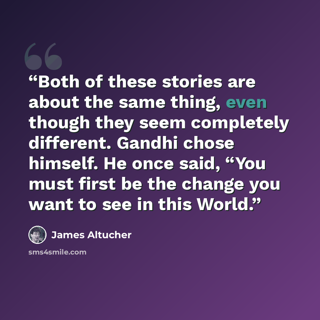“Both of these stories are about the same thing, even though they seem completely different. Gandhi chose himself. He once said, “You must first be the change you want to see in this World.” quote by James Altucher