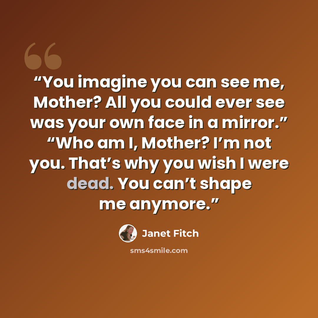 “You imagine you can see me, Mother? All you could ever see was your own face in a mirror.” “Who am I, Mother? I’m not you. That’s why you wish I were dead. You can’t shape me anymore.” quote by Janet Fitch