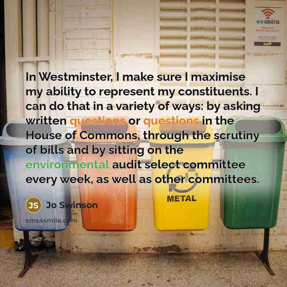 “In Westminster, I make sure I maximise my ability to represent my constituents. I can do that in a variety of ways: by asking written questions or questions in the House of Commons, through the scrutiny of bills and by sitting on the environmental audit select committee every week, as well as…” quote by Jo Swinson