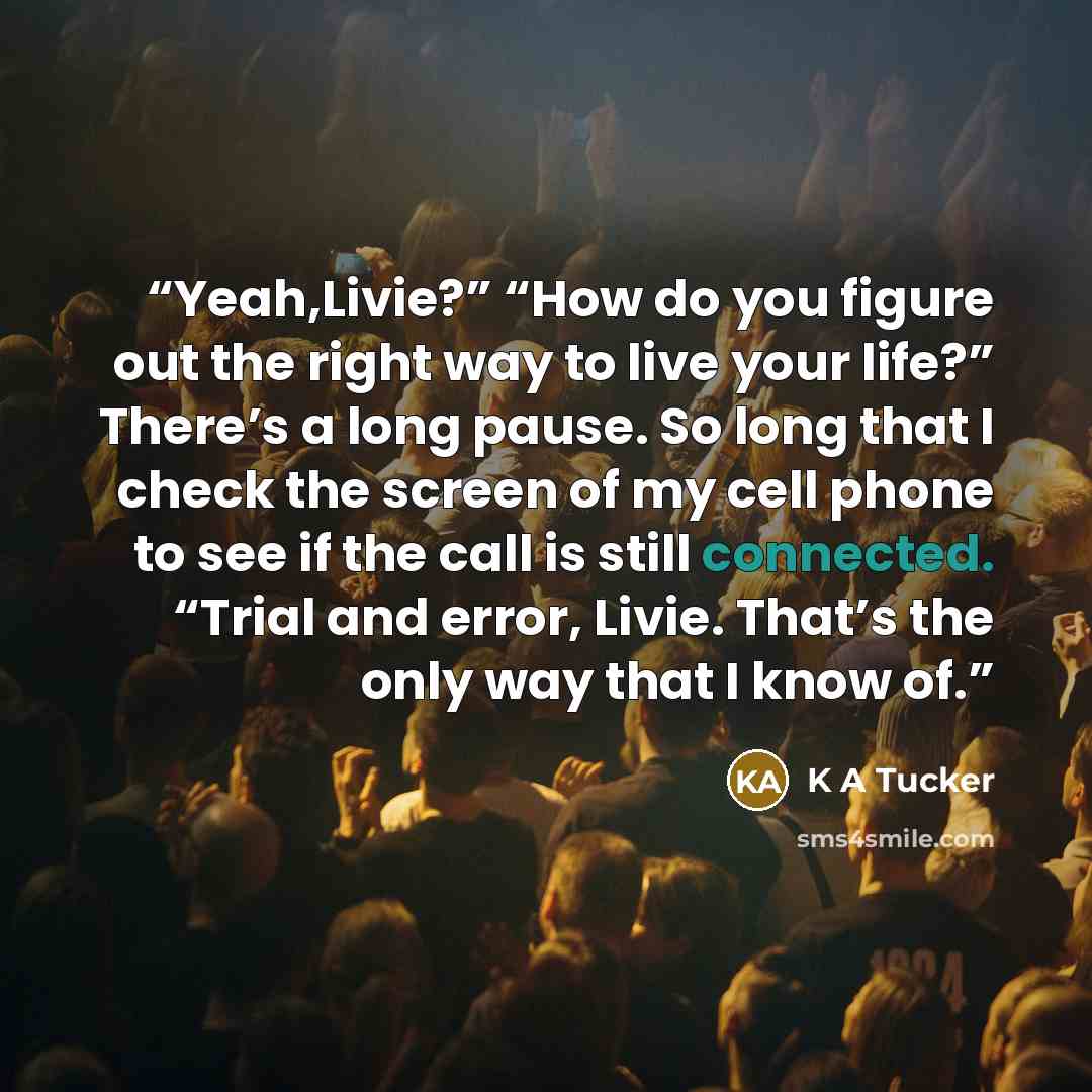 “Yeah,Livie?” “How do you figure out the right way to live your life?” There’s a long pause. So long that I check the screen of my cell phone to see if the call is still connected. “Trial and error, Livie. That’s the only way that I know of.” quote by K A Tucker