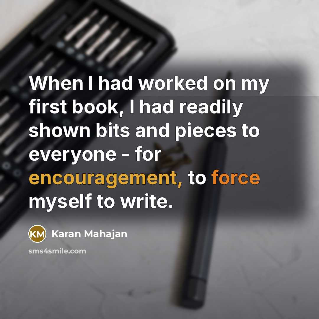“When I had worked on my first book, I had readily shown bits and pieces to everyone - for encouragement, to force myself to write.” quote by Karan Mahajan