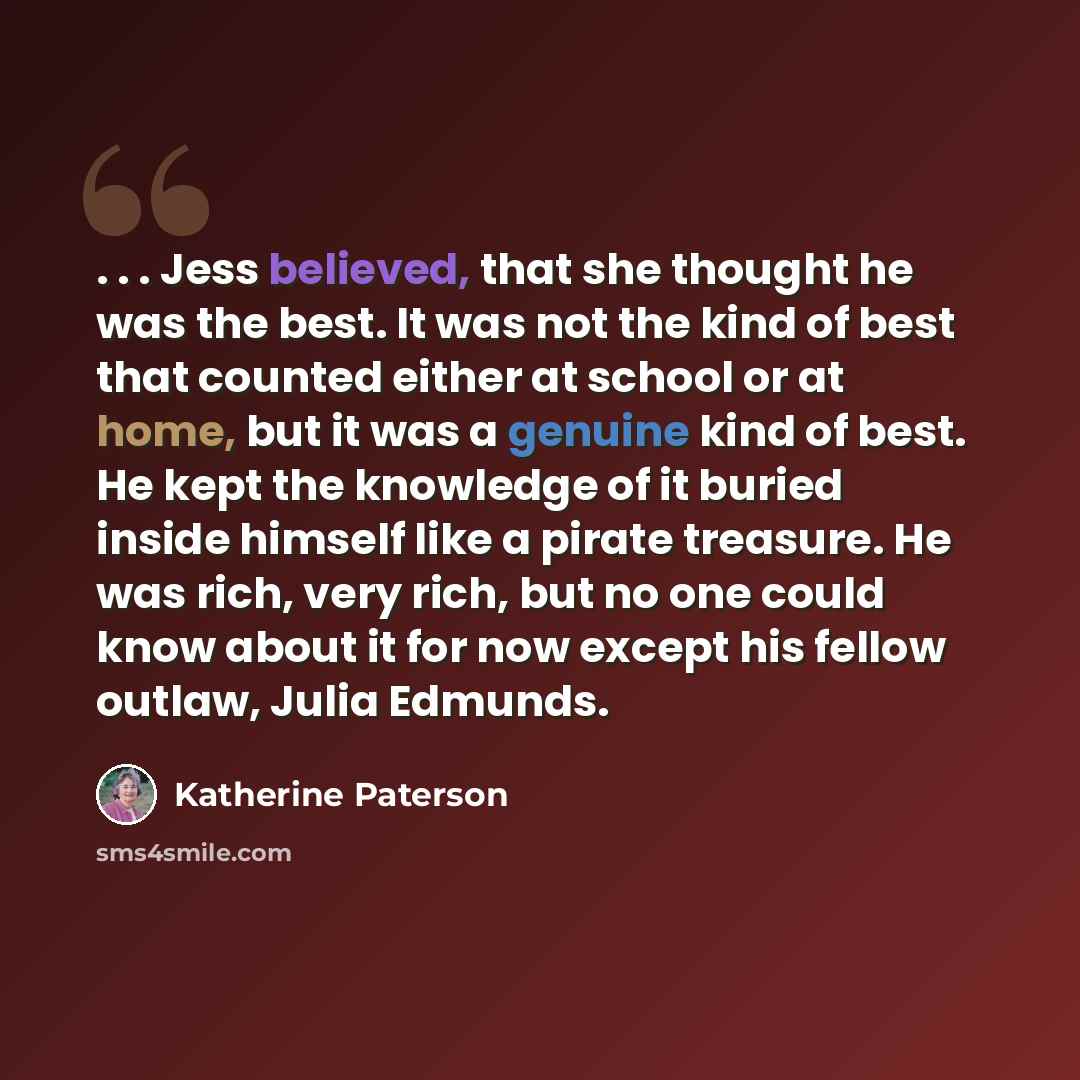 “. . . Jess believed, that she thought he was the best. It was not the kind of best that counted either at school or at home, but it was a genuine kind of best. He kept the knowledge of it buried inside himself like a pirate treasure. He was rich, very rich, but no one could know about it for now…” quote by Katherine Paterson