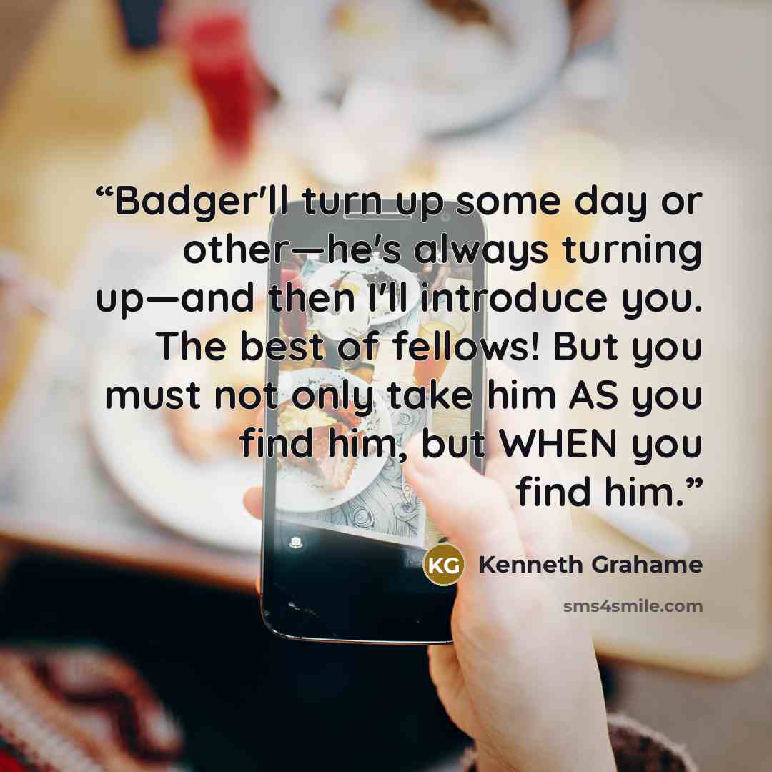“Badger'll turn up some day or other—he's always turning up—and then I'll introduce you. The best of fellows! But you must not only take him AS you find him, but WHEN you find him.” quote by Kenneth Grahame