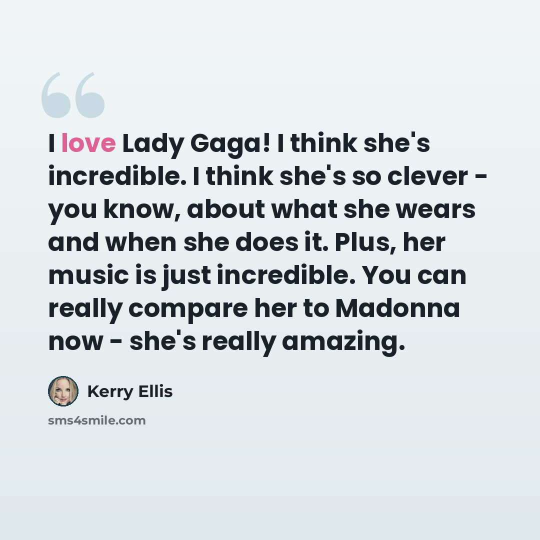 “I love Lady Gaga! I think she's incredible. I think she's so clever - you know, about what she wears and when she does it. Plus, her music is just incredible. You can really compare her to Madonna now - she's really amazing.” quote by Kerry Ellis