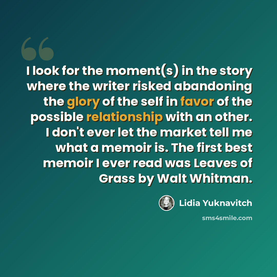 “I look for the moment(s) in the story where the writer risked abandoning the glory of the self in favor of the possible relationship with an other. I don't ever let the market tell me what a memoir is. The first best memoir I ever read was Leaves of Grass by Walt Whitman.” quote by Lidia Yuknavitch