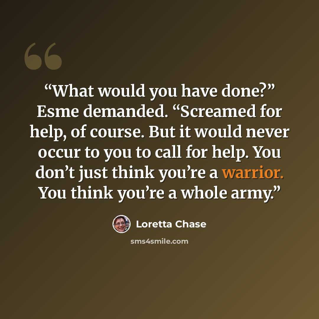 “What would you have done?” Esme demanded. “Screamed for help, of course. But it would never occur to you to call for help. You don’t just think you’re a warrior. You think you’re a whole army.” quote by Loretta Chase