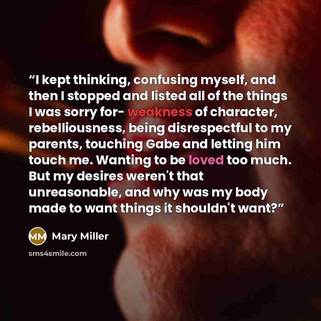 “I kept thinking, confusing myself, and then I stopped and listed all of the things I was sorry for- weakness of character, rebelliousness, being disrespectful to my parents, touching Gabe and letting him touch me. Wanting to be loved too much. But my desires weren't that unreasonable, and why was…” quote by Mary Miller