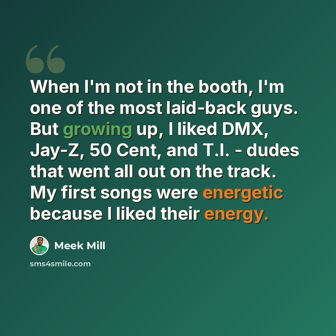 “When I'm not in the booth, I'm one of the most laid-back guys. But growing up, I liked DMX, Jay-Z, 50 Cent, and T.I. - dudes that went all out on the track. My first songs were energetic because I liked their energy.” quote by Meek Mill