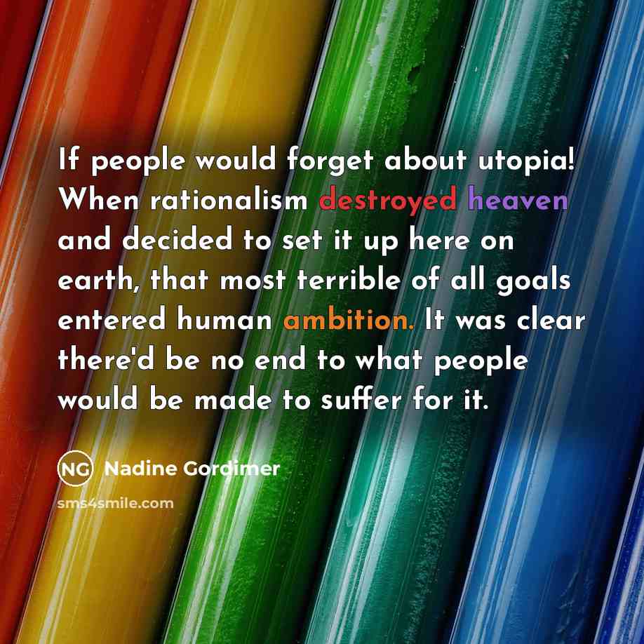 “If people would forget about utopia! When rationalism destroyed heaven and decided to set it up here on earth, that most terrible of all goals entered human ambition. It was clear there'd be no end to what people would be made to suffer for it.” quote by Nadine Gordimer