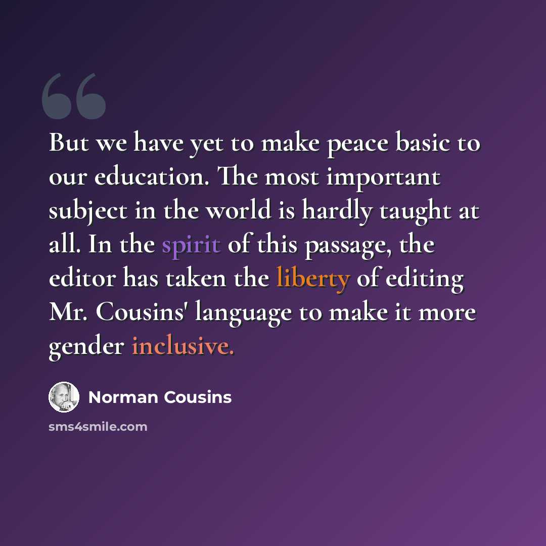 “But we have yet to make peace basic to our education. The most important subject in the world is hardly taught at all. In the spirit of this passage, the editor has taken the liberty of editing Mr. Cousins' language to make it more gender inclusive.” quote by Norman Cousins