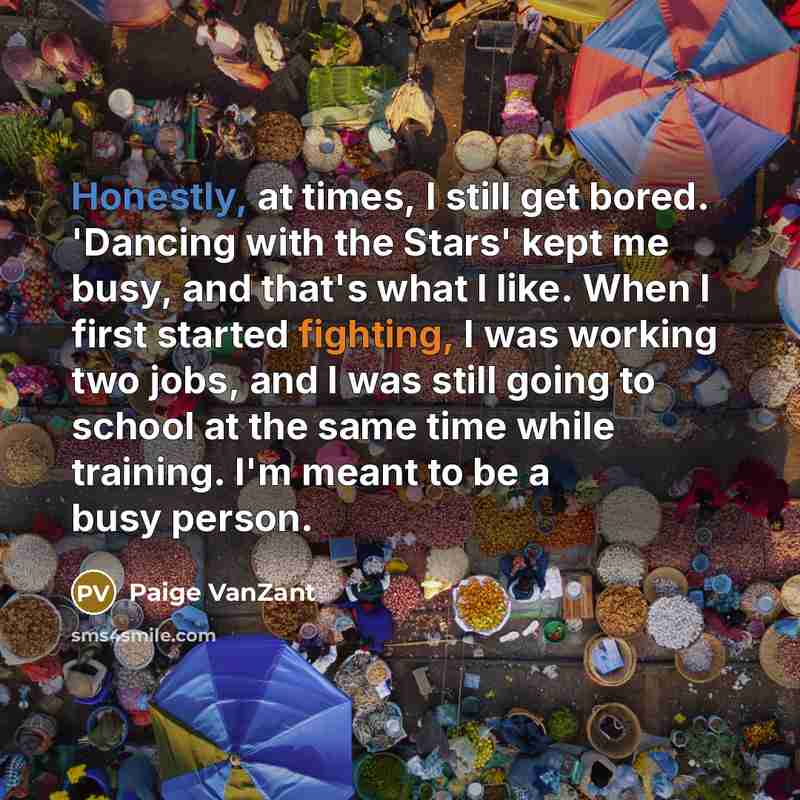 “Honestly, at times, I still get bored. 'Dancing with the Stars' kept me busy, and that's what I like. When I first started fighting, I was working two jobs, and I was still going to school at the same time while training. I'm meant to be a busy person.” quote by Paige VanZant