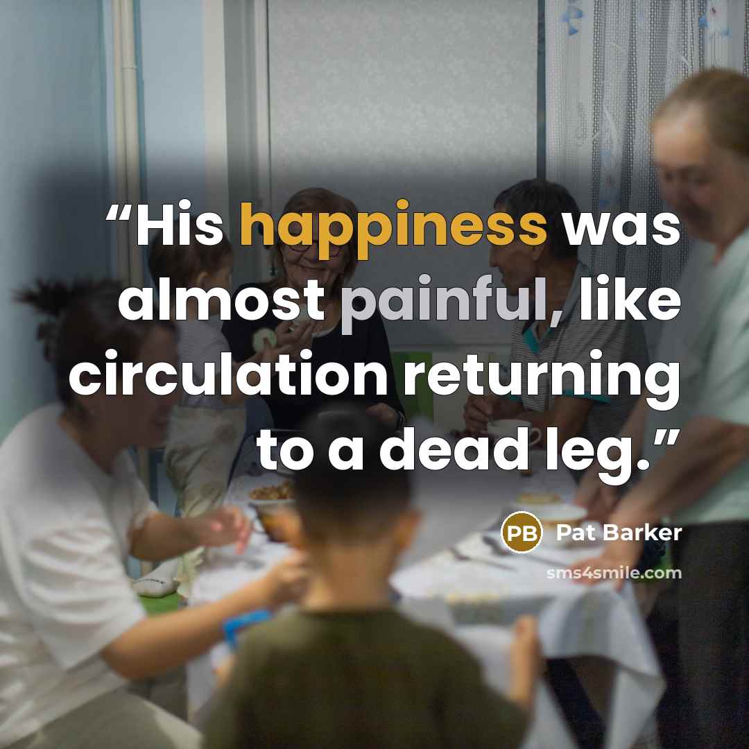 “His happiness was almost painful, like circulation returning to a dead leg.” quote by Pat Barker