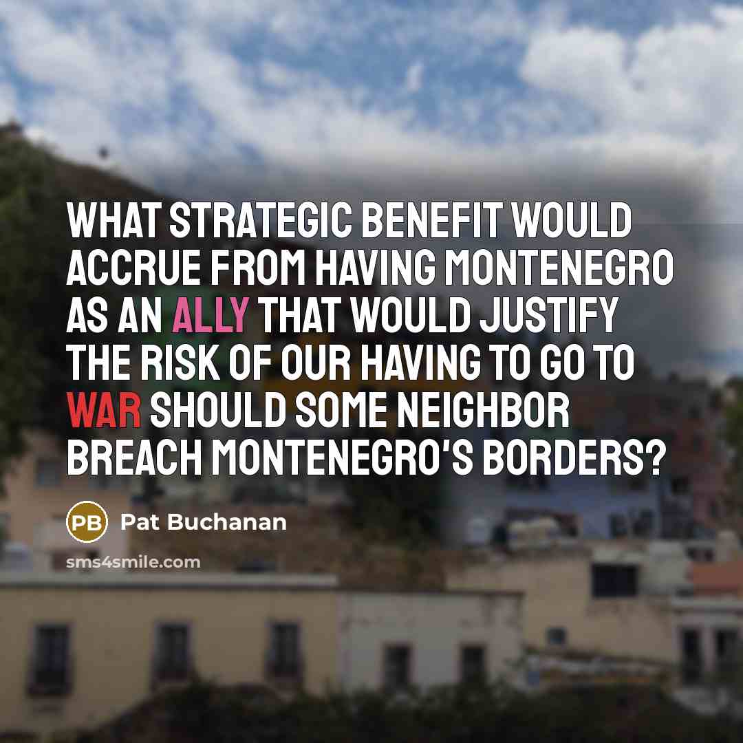 “What strategic benefit would accrue from having Montenegro as an ally that would justify the risk of our having to go to war should some neighbor breach Montenegro's borders?” quote by Pat Buchanan