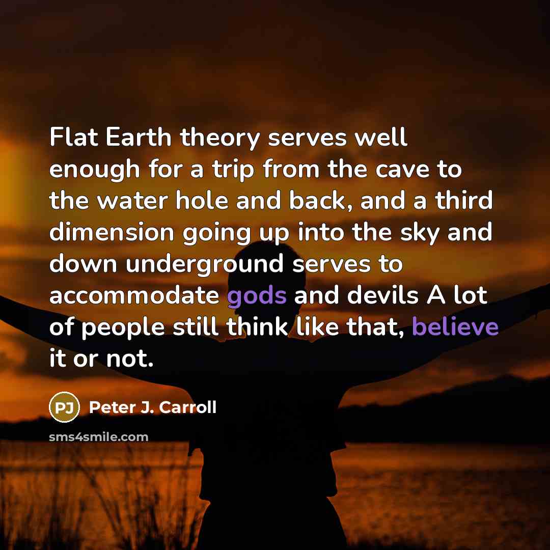 “Flat Earth theory serves well enough for a trip from the cave to the water hole and back, and a third dimension going up into the sky and down underground serves to accommodate gods and devils A lot of people still think like that, believe it or not.” quote by Peter J. Carroll
