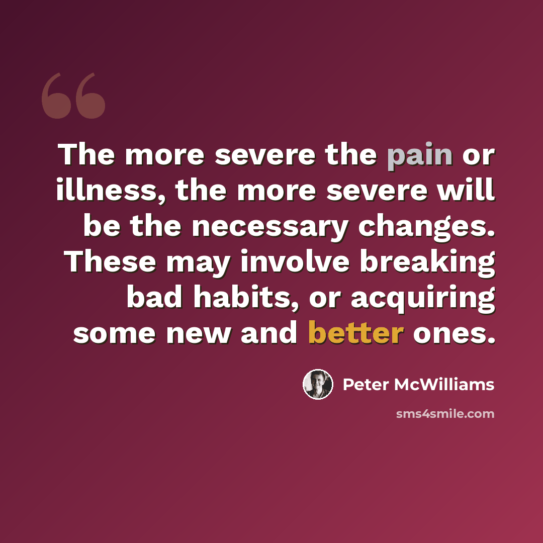 “The more severe the pain or illness, the more severe will be the necessary changes. These may involve breaking bad habits, or acquiring some new and better ones.” quote by Peter McWilliams