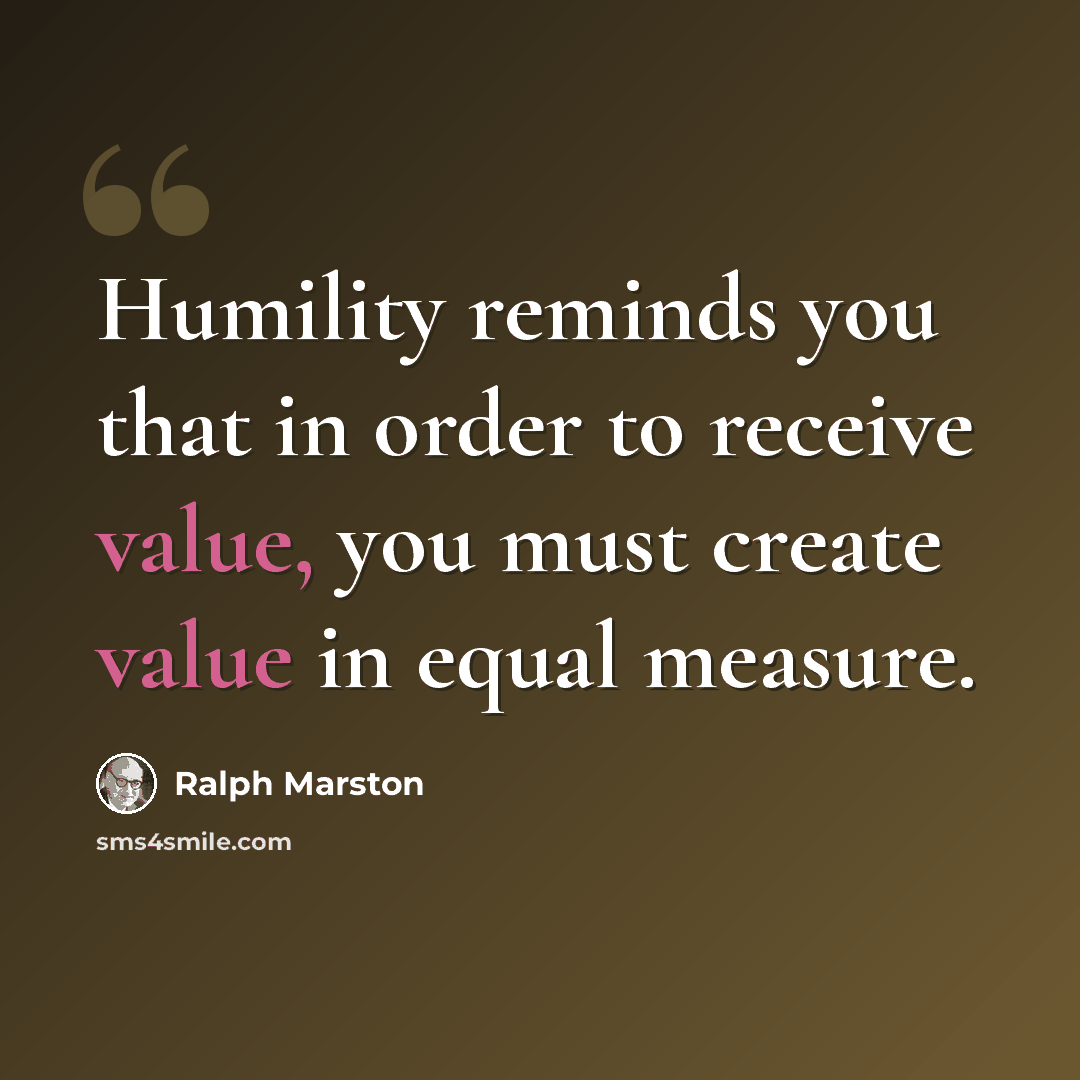 “Humility reminds you that in order to receive value, you must create value in equal measure.” quote by Ralph Marston