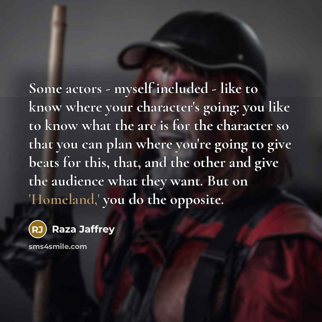 “Some actors - myself included - like to know where your character's going: you like to know what the arc is for the character so that you can plan where you're going to give beats for this, that, and the other and give the audience what they want. But on 'Homeland,' you do the opposite.” quote by Raza Jaffrey