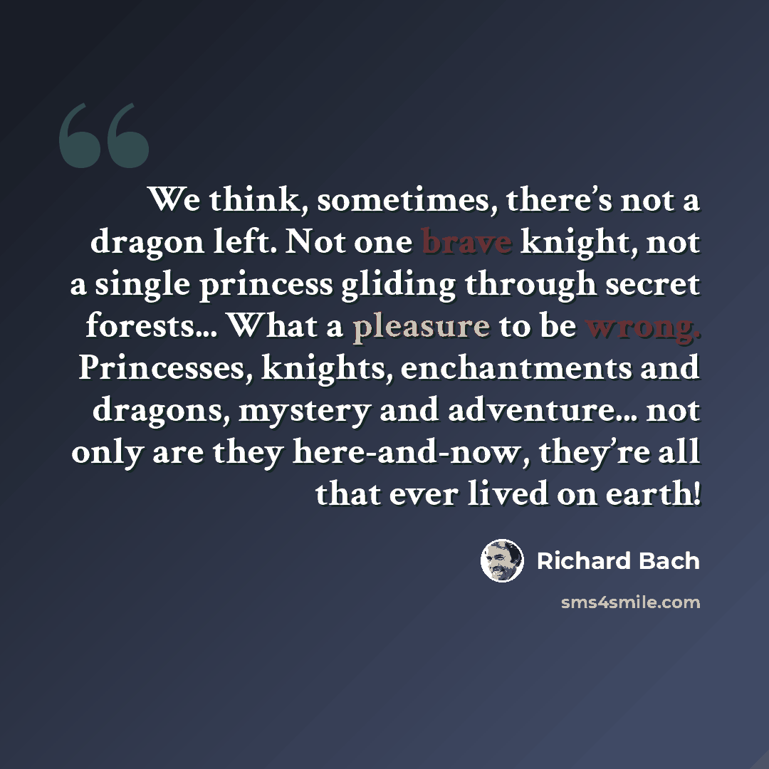 “We think, sometimes, there’s not a dragon left. Not one brave knight, not a single princess gliding through secret forests... What a pleasure to be wrong. Princesses, knights, enchantments and dragons, mystery and adventure... not only are they here-and-now, they’re all that ever lived on earth!” quote by Richard Bach