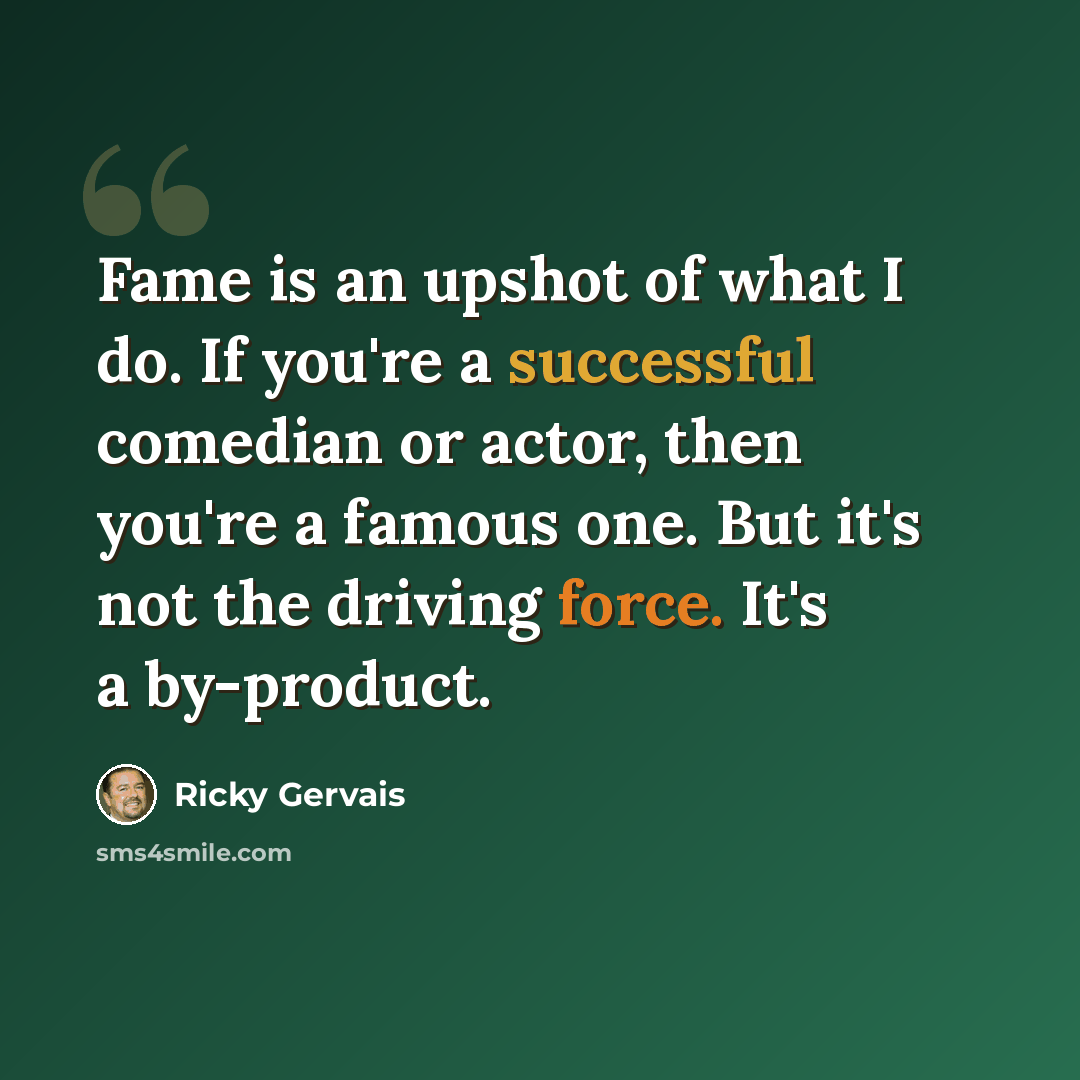 “Fame is an upshot of what I do. If you're a successful comedian or actor, then you're a famous one. But it's not the driving force. It's a by-product.” quote by Ricky Gervais