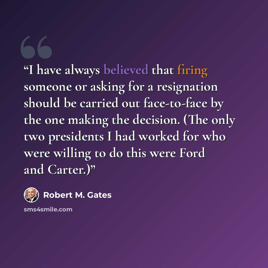 “I have always believed that firing someone or asking for a resignation should be carried out face-to-face by the one making the decision. (The only two presidents I had worked for who were willing to do this were Ford and Carter.)” quote by Robert M. Gates