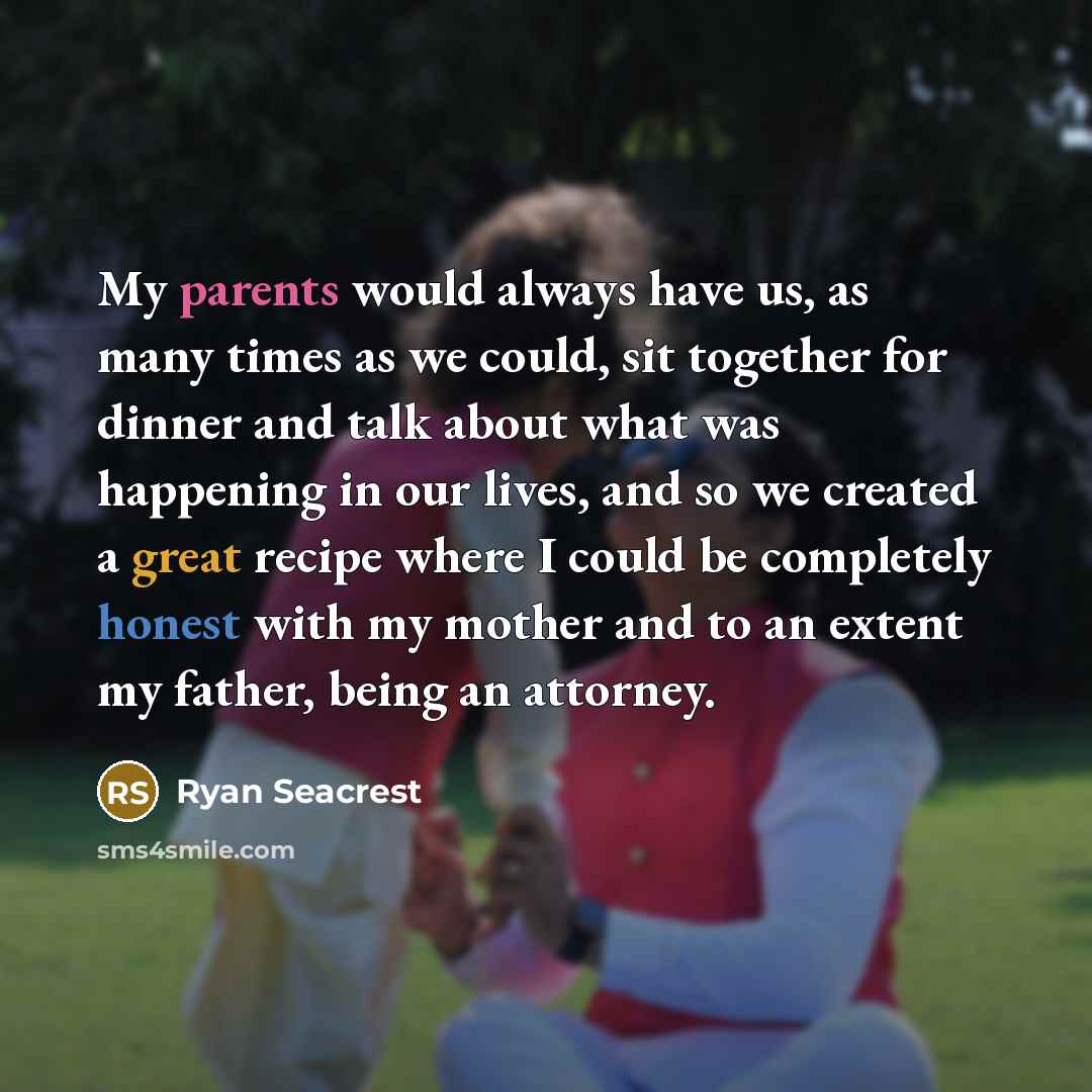“My parents would always have us, as many times as we could, sit together for dinner and talk about what was happening in our lives, and so we created a great recipe where I could be completely honest with my mother and to an extent my father, being an attorney.” quote by Ryan Seacrest