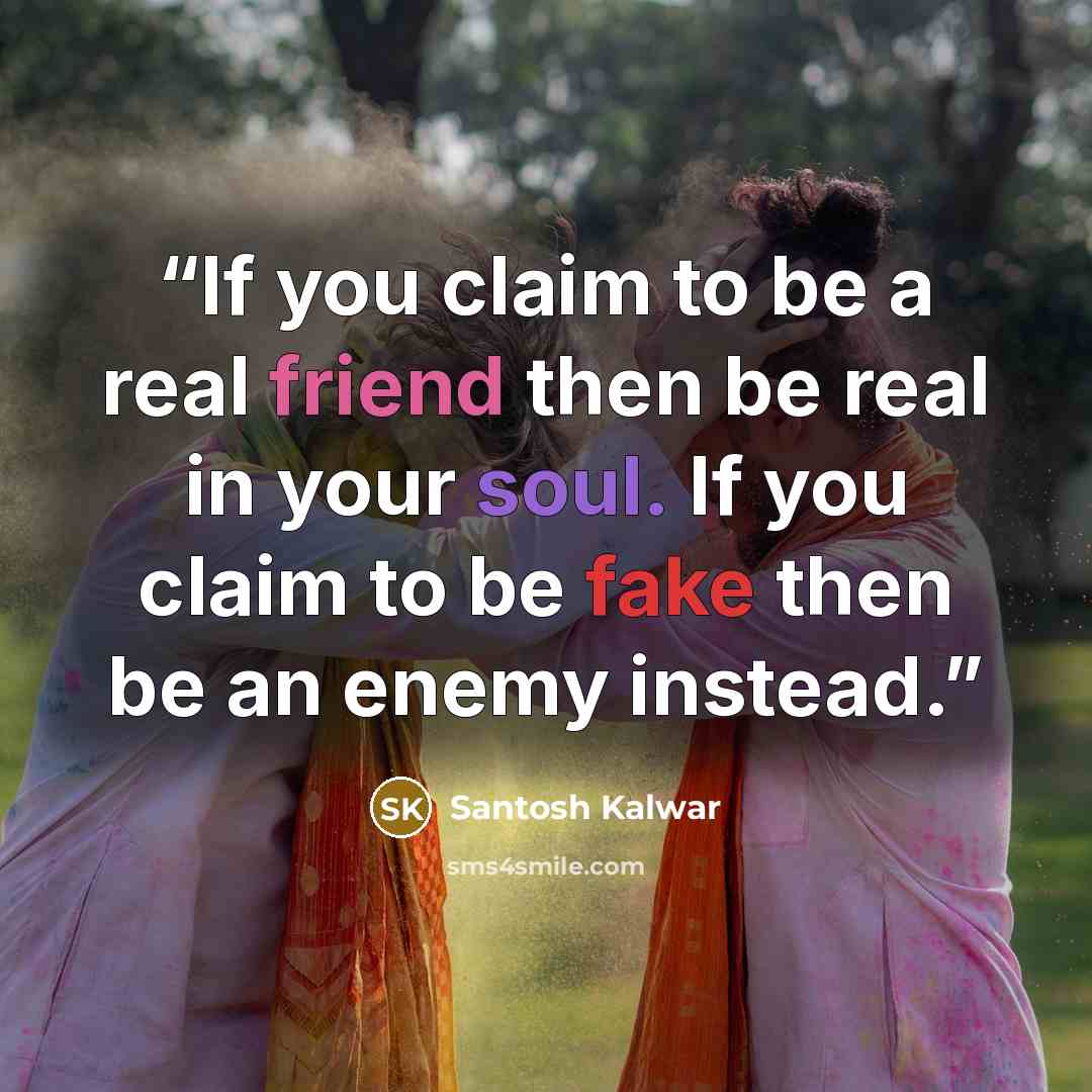 “If you claim to be a real friend then be real in your soul. If you claim to be fake then be an enemy instead.” quote by Santosh Kalwar