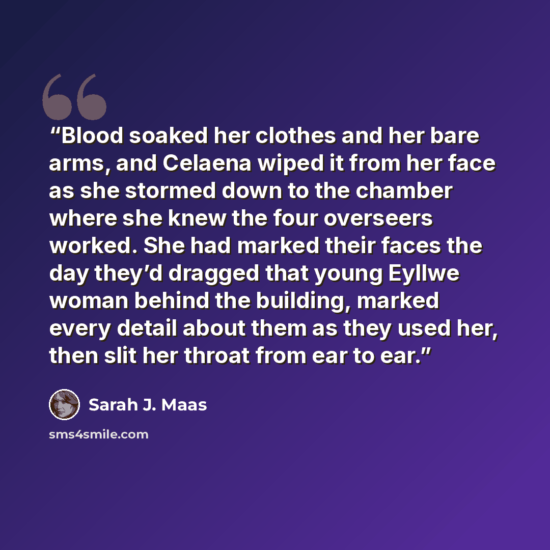 “Blood soaked her clothes and her bare arms, and Celaena wiped it from her face as she stormed down to the chamber where she knew the four overseers worked. She had marked their faces the day they’d dragged that young Eyllwe woman behind the building, marked every detail about them as they used…” quote by Sarah J. Maas