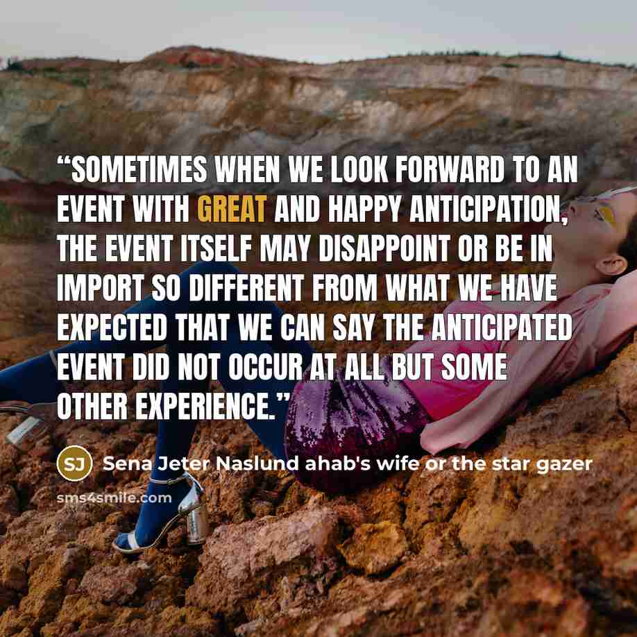 “sometimes when we look forward to an event with great and happy anticipation, the event itself may disappoint or be in import so different from what we have expected that we can say the anticipated event did not occur at all but some other experience.” quote by Sena Jeter Naslund ahab's wife or the star gazer