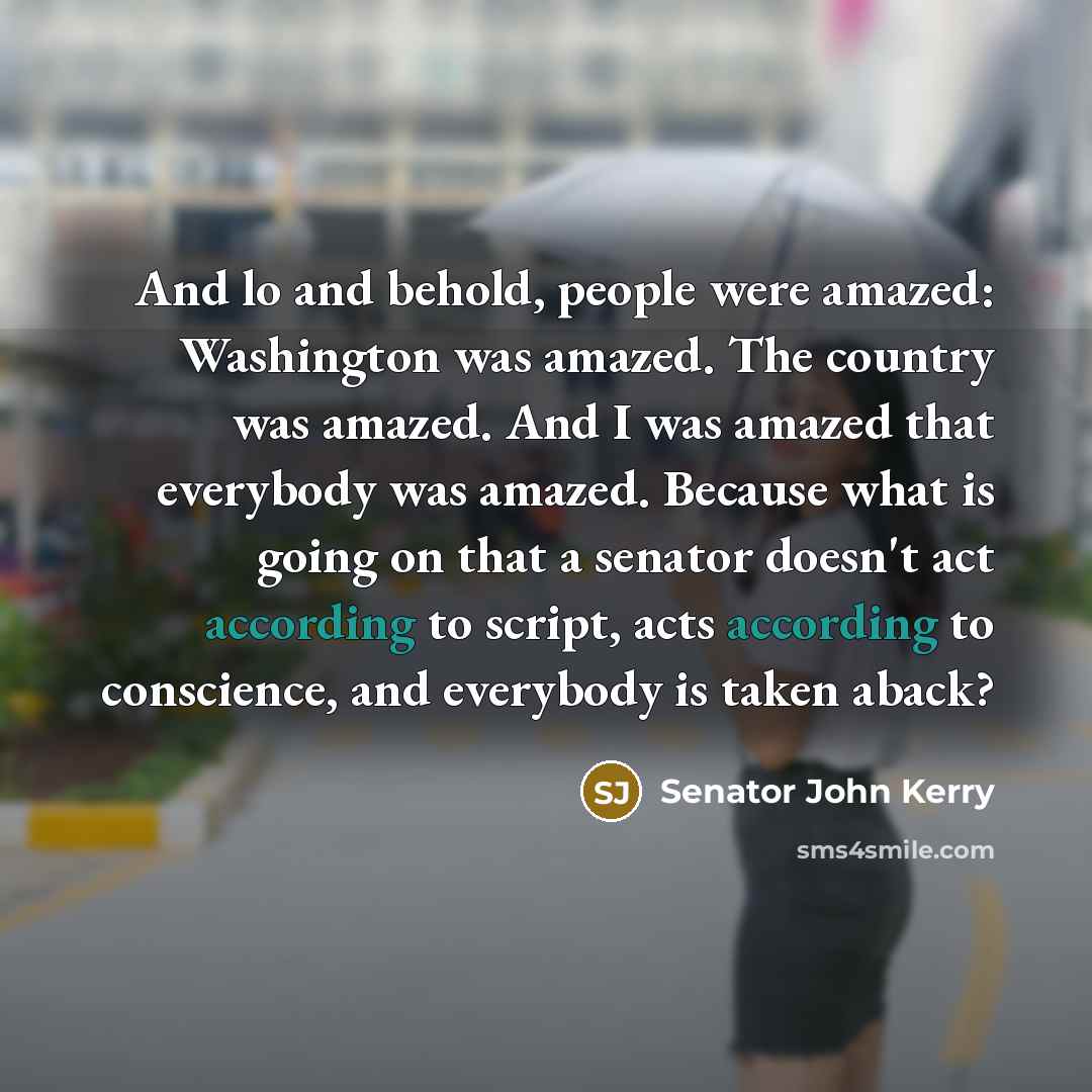 “And lo and behold, people were amazed: Washington was amazed. The country was amazed. And I was amazed that everybody was amazed. Because what is going on that a senator doesn't act according to script, acts according to conscience, and everybody is taken aback?” quote by Senator John Kerry