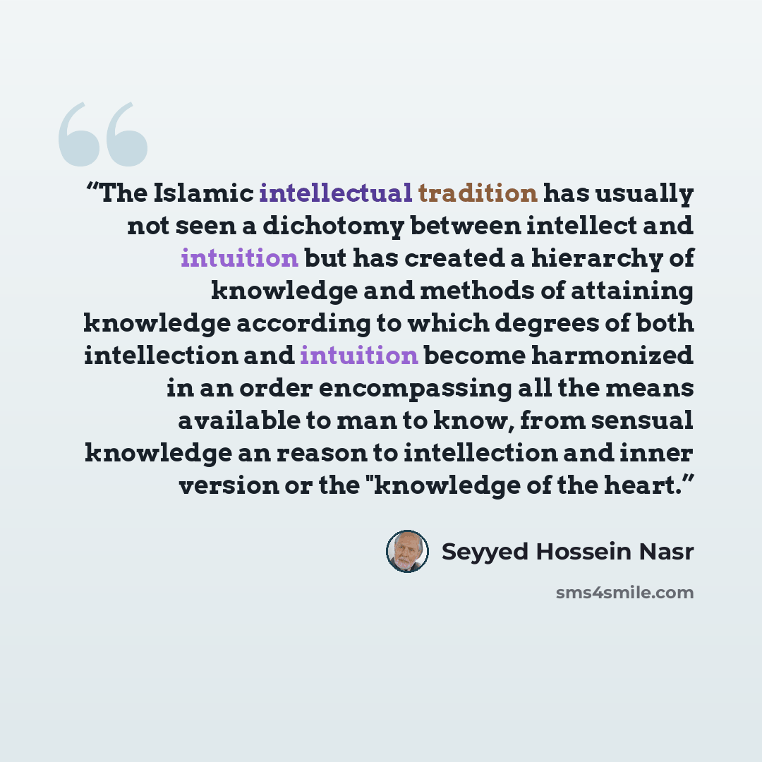 “The Islamic intellectual tradition has usually not seen a dichotomy between intellect and intuition but has created a hierarchy of knowledge and methods of attaining knowledge according to which degrees of both intellection and intuition become harmonized in an order encompassing all the means…” quote by Seyyed Hossein Nasr
