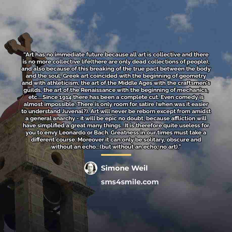 “Art has no immediate future because all art is collective and there is no more collective life(there are only dead collections of people), and also because of this breaking of the true pact between the body and the soul. Greek art coincided with the beginning of geometry and with athleticism, the…” quote by Simone Weil