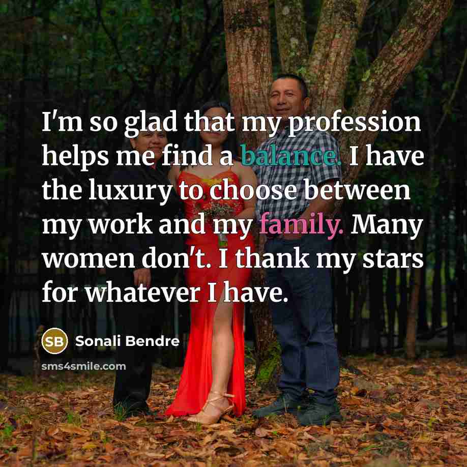 “I'm so glad that my profession helps me find a balance. I have the luxury to choose between my work and my family. Many women don't. I thank my stars for whatever I have.” quote by Sonali Bendre