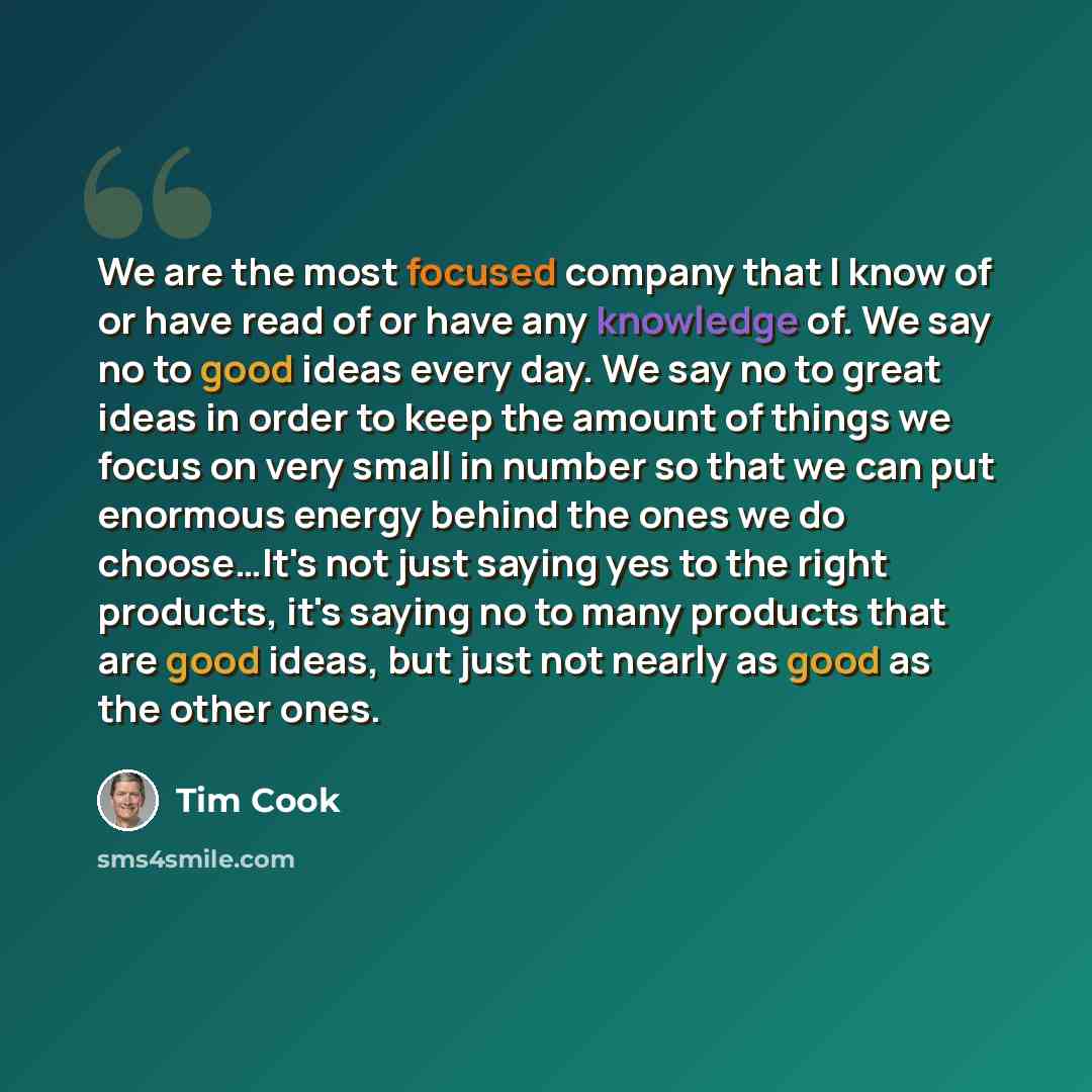 “We are the most focused company that I know of or have read of or have any knowledge of. We say no to good ideas every day. We say no to great ideas in order to keep the amount of things we focus on very small in number so that we can put enormous energy behind the ones we do choose…It's not just…” quote by Tim Cook