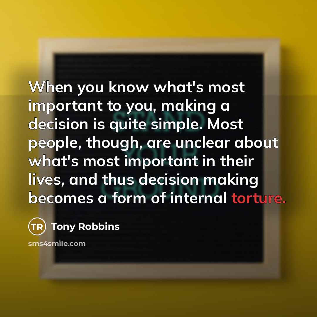 “When you know what's most important to you, making a decision is quite simple. Most people, though, are unclear about what's most important in their lives, and thus decision making becomes a form of internal torture.” quote by Tony Robbins