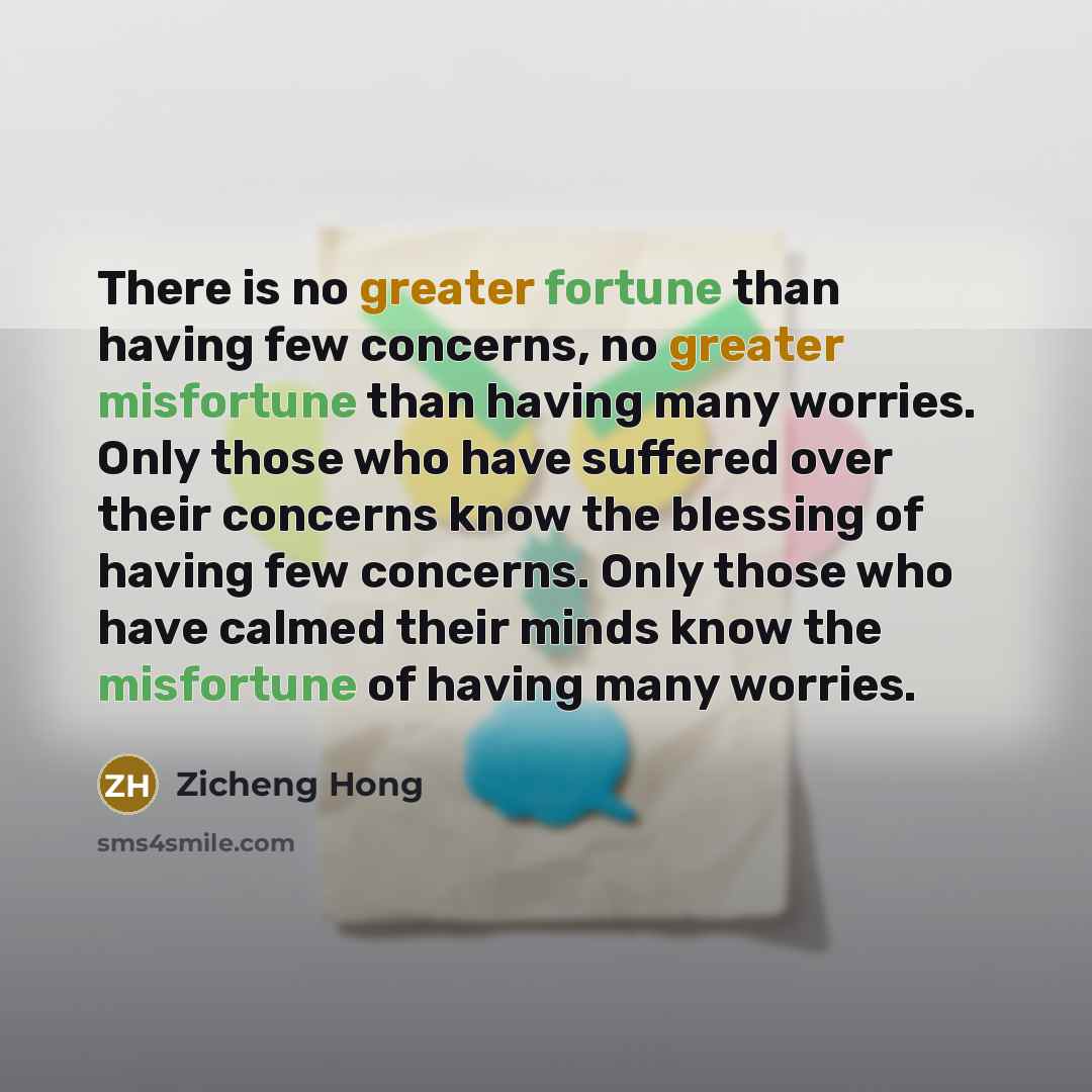 “There is no greater fortune than having few concerns, no greater misfortune than having many worries. Only those who have suffered over their concerns know the blessing of having few concerns. Only those who have calmed their minds know the misfortune of having many worries.” quote by Zicheng Hong