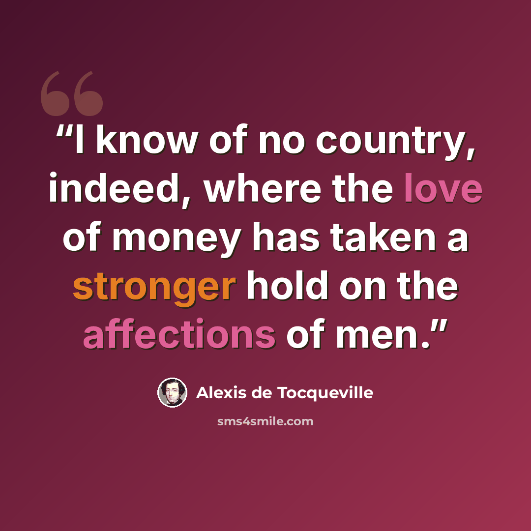 “I know of no country, indeed, where the love of money has taken a stronger hold on the affections of men.” quote by Alexis de Tocqueville