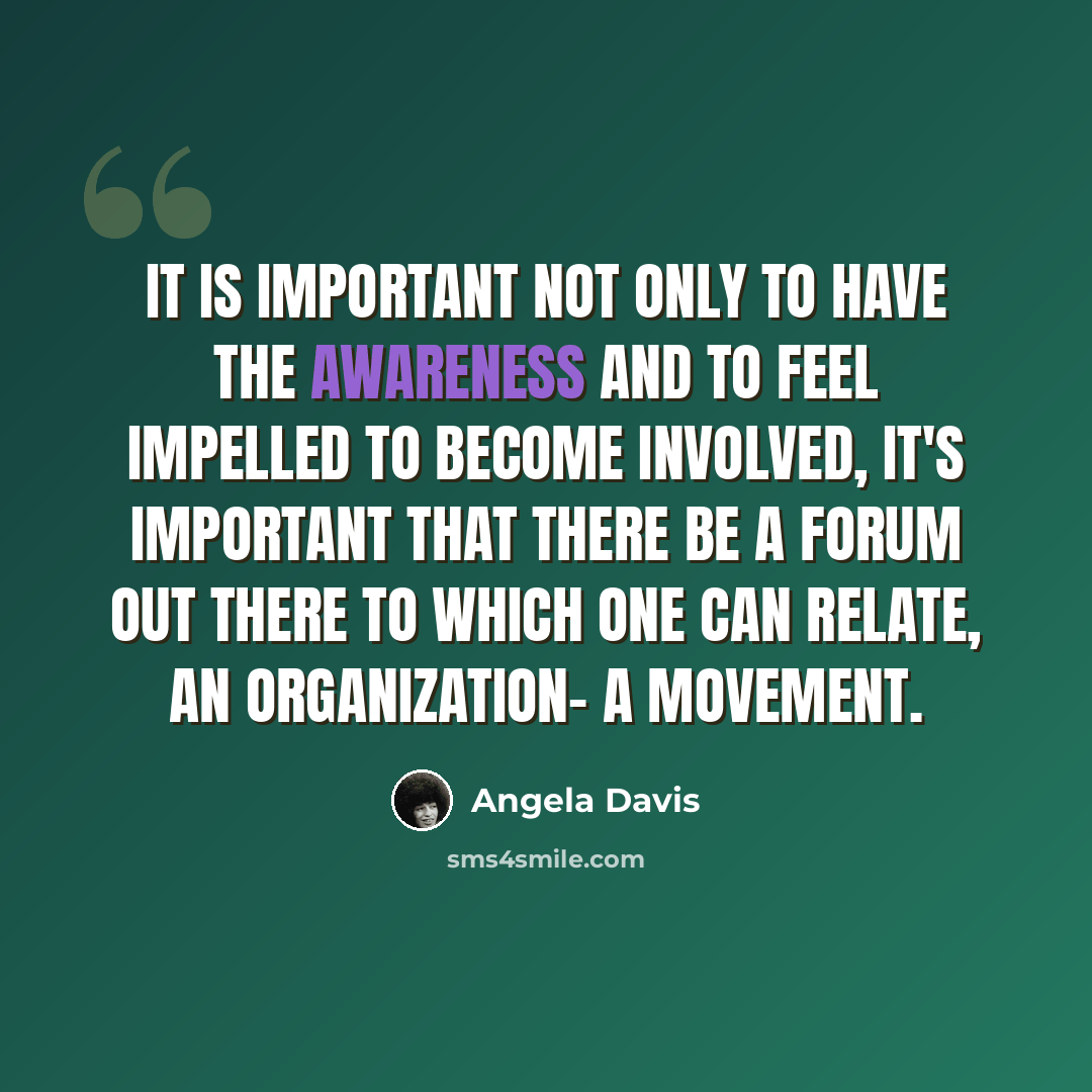 “It is important not only to have the awareness and to feel impelled to become involved, it's important that there be a forum out there to which one can relate, an organization- a movement.” quote by Angela Davis