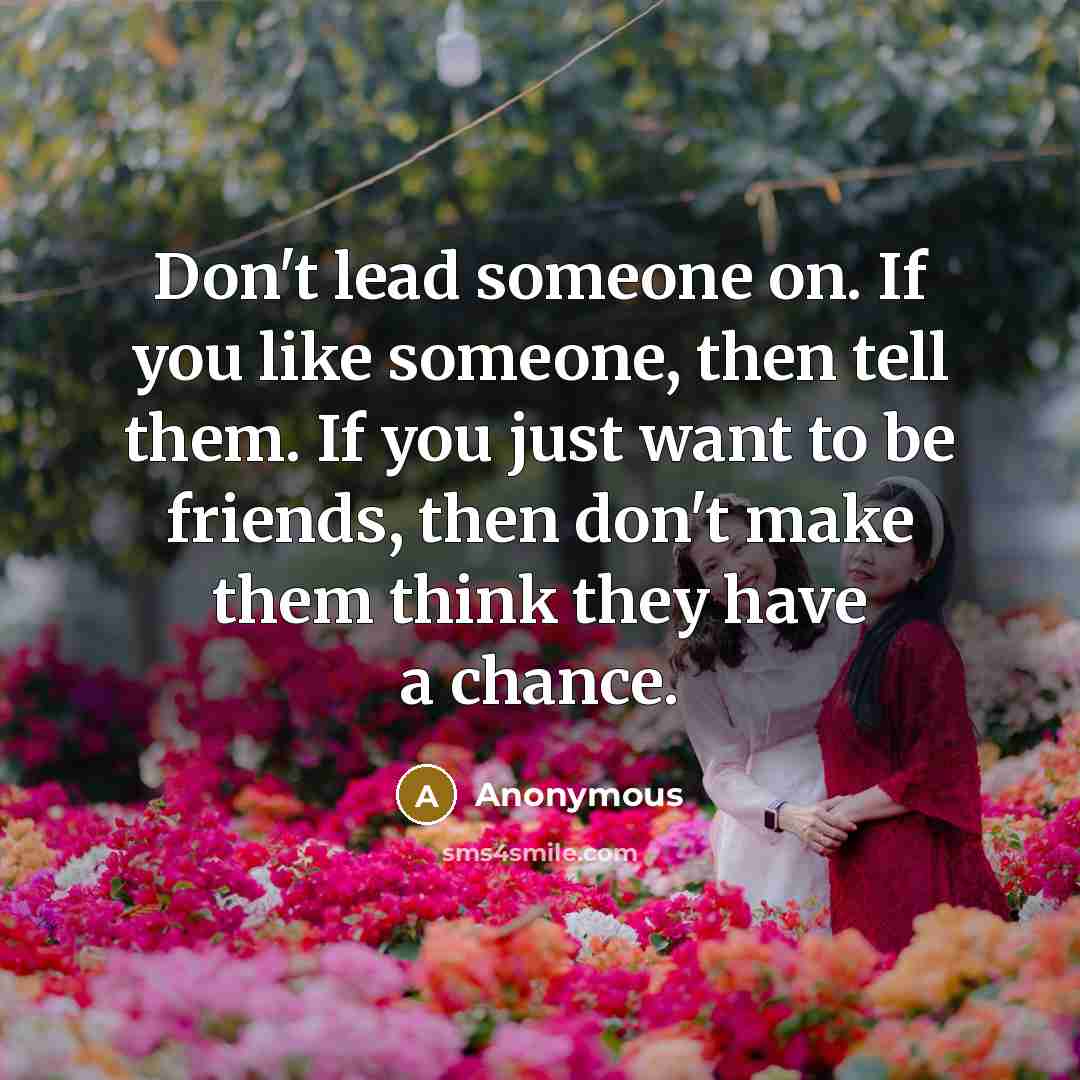 “Don't lead someone on. If you like someone, then tell them. If you just want to be friends, then don't make them think they have a chance.” quote by Anonymous