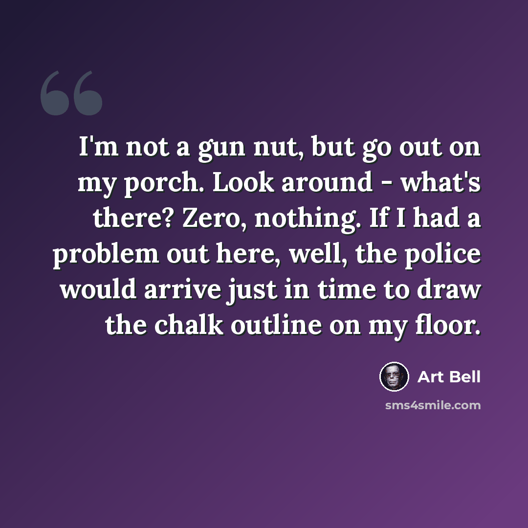 “I'm not a gun nut, but go out on my porch. Look around - what's there? Zero, nothing. If I had a problem out here, well, the police would arrive just in time to draw the chalk outline on my floor.” quote by Art Bell
