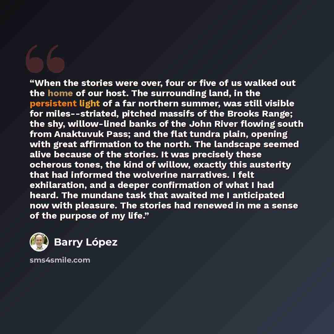 “When the stories were over, four or five of us walked out the home of our host. The surrounding land, in the persistent light of a far northern summer, was still visible for miles--striated, pitched massifs of the Brooks Range; the shy, willow-lined banks of the John River flowing south from…” quote by Barry Lopez