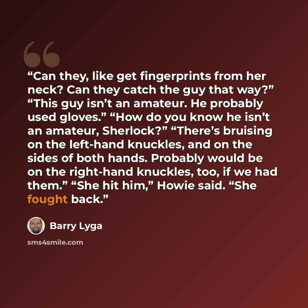 “Can they, like get fingerprints from her neck? Can they catch the guy that way?” “This guy isn’t an amateur. He probably used gloves.” “How do you know he isn’t an amateur, Sherlock?” “There’s bruising on the left-hand knuckles, and on the sides of both hands. Probably would be on the right-hand…” quote by Barry Lyga