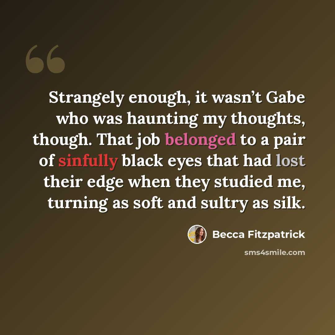 “Strangely enough, it wasn’t Gabe who was haunting my thoughts, though. That job belonged to a pair of sinfully black eyes that had lost their edge when they studied me, turning as soft and sultry as silk.” quote by Becca Fitzpatrick