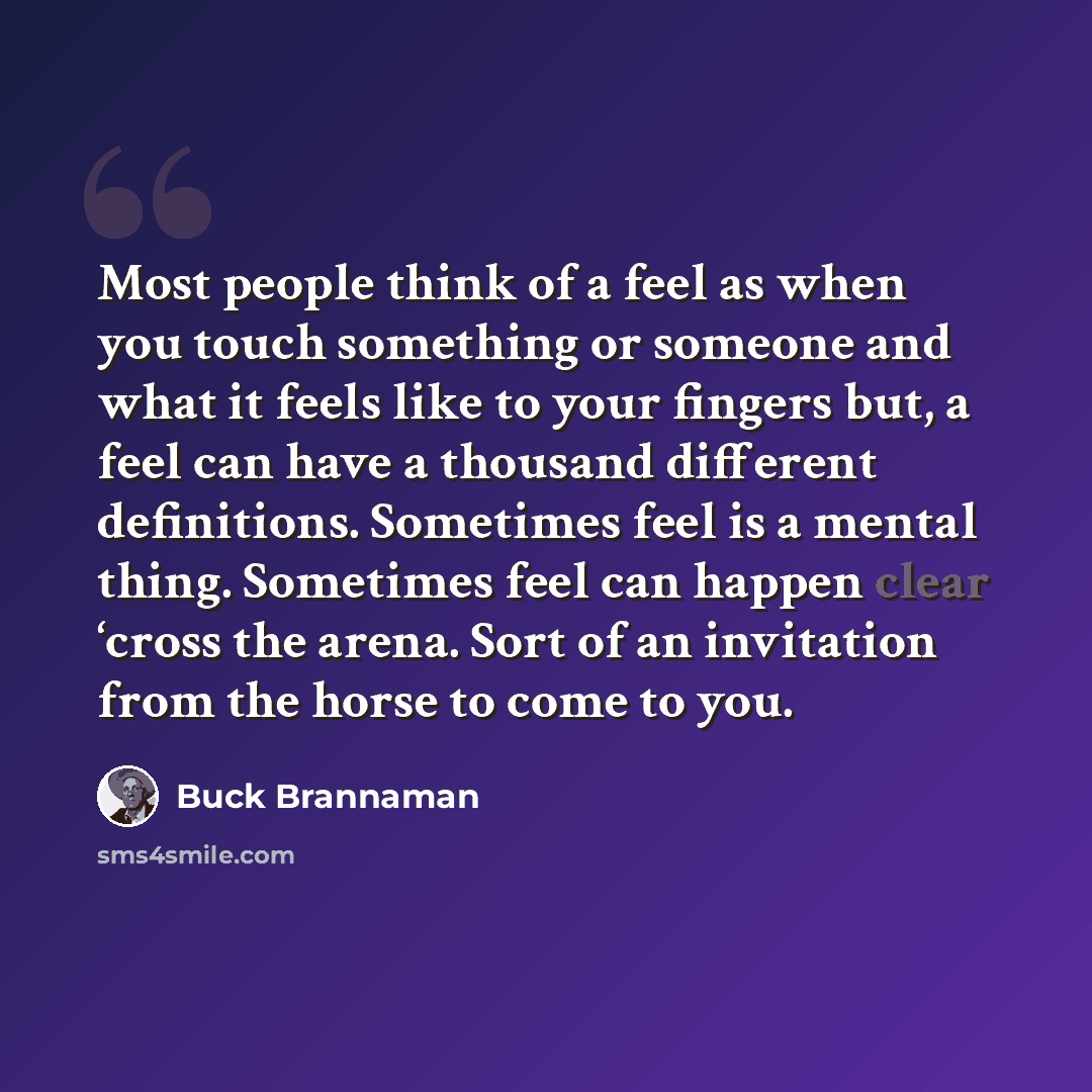 “Most people think of a feel as when you touch something or someone and what it feels like to your fingers but, a feel can have a thousand different definitions. Sometimes feel is a mental thing. Sometimes feel can happen clear ‘cross the arena. Sort of an invitation from the horse to come to you.” quote by Buck Brannaman