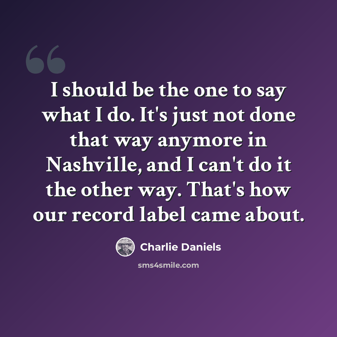 “I should be the one to say what I do. It's just not done that way anymore in Nashville, and I can't do it the other way. That's how our record label came about.” quote by Charlie Daniels