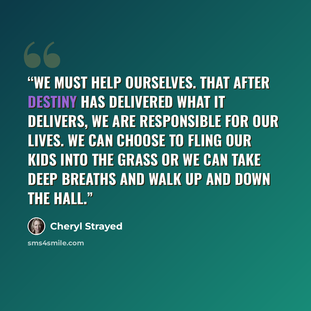 “we must help ourselves. That after destiny has delivered what it delivers, we are responsible for our lives. We can choose to fling our kids into the grass or we can take deep breaths and walk up and down the hall.” quote by Cheryl Strayed