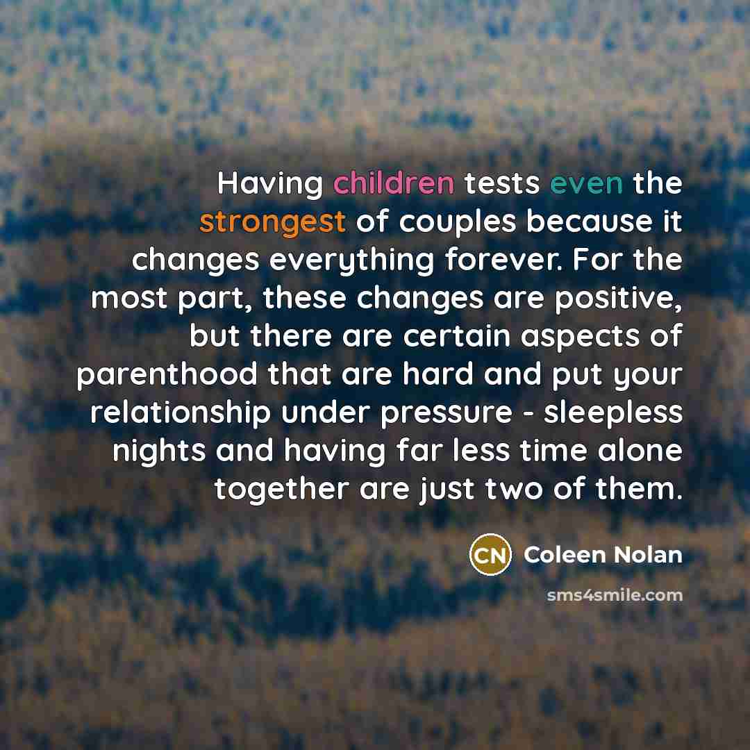 “Having children tests even the strongest of couples because it changes everything forever. For the most part, these changes are positive, but there are certain aspects of parenthood that are hard and put your relationship under pressure - sleepless nights and having far less time alone together…” quote by Coleen Nolan