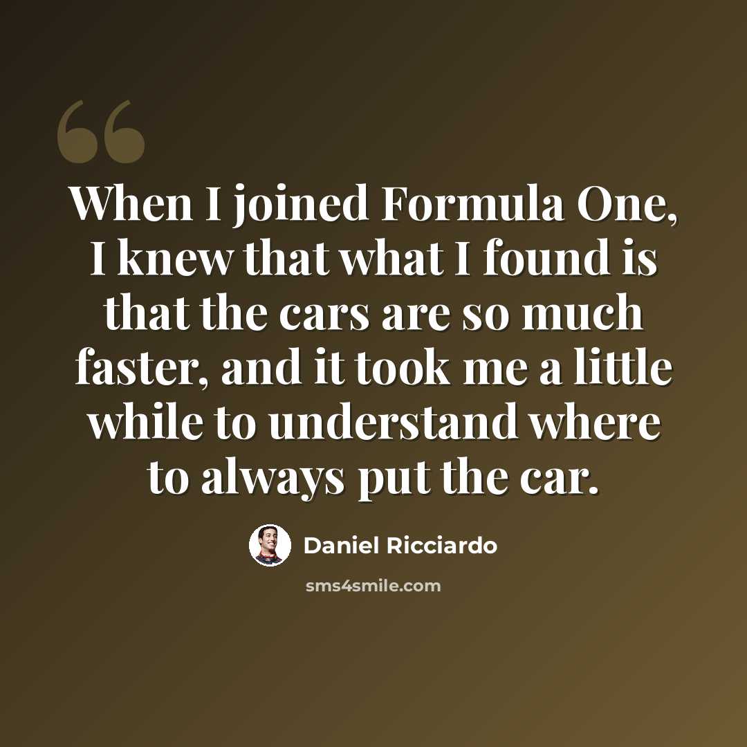 “When I joined Formula One, I knew that what I found is that the cars are so much faster, and it took me a little while to understand where to always put the car.” quote by Daniel Ricciardo