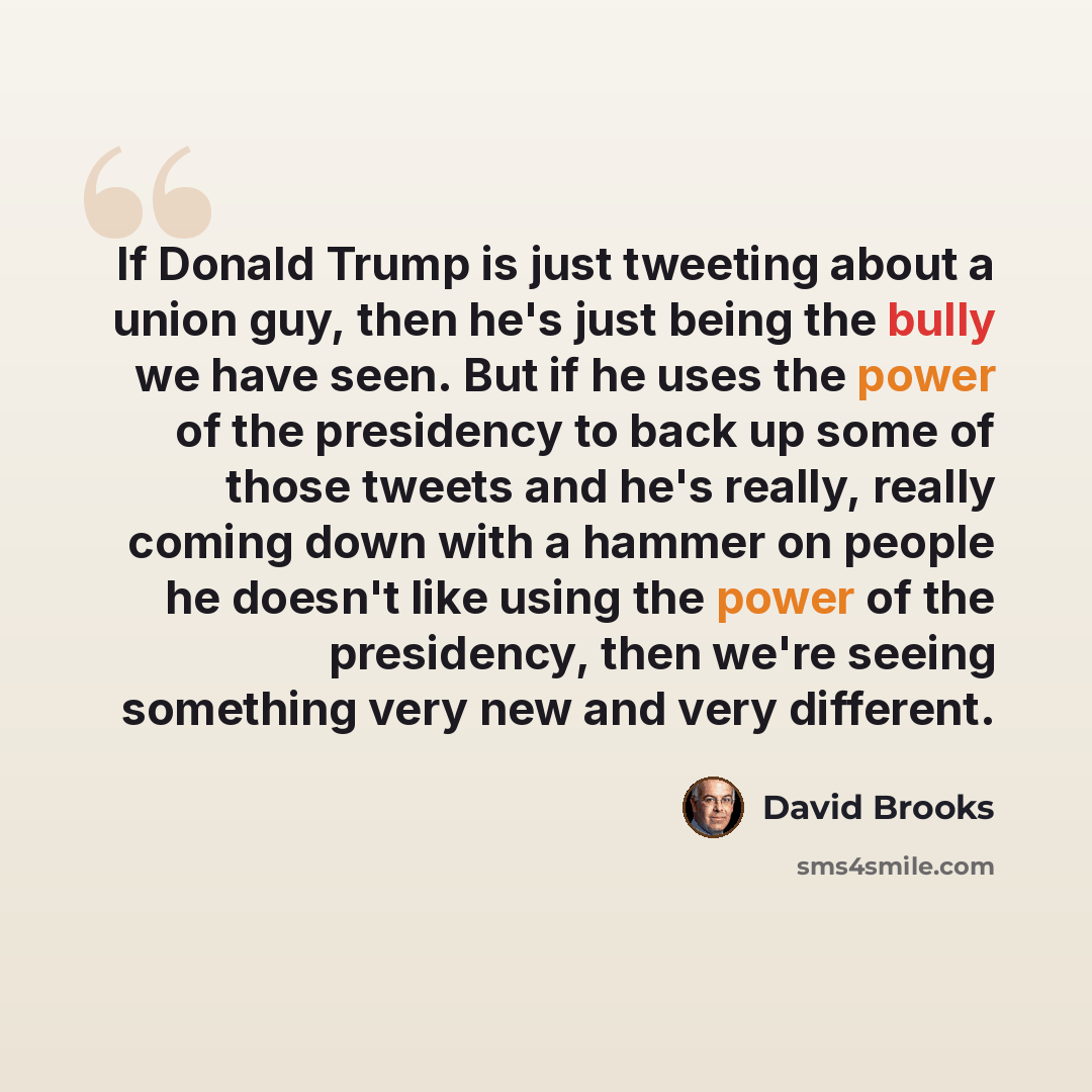 “If Donald Trump is just tweeting about a union guy, then he's just being the bully we have seen. But if he uses the power of the presidency to back up some of those tweets and he's really, really coming down with a hammer on people he doesn't like using the power of the presidency, then we're…” quote by David Brooks